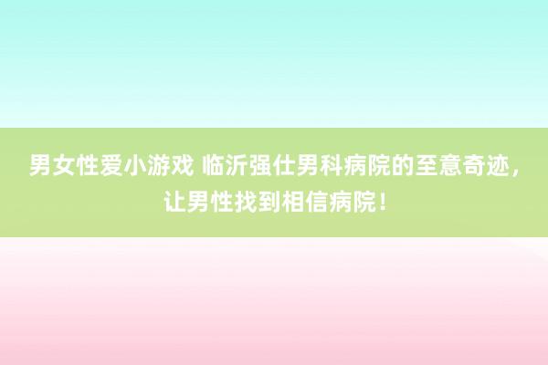 男女性爱小游戏 临沂强仕男科病院的至意奇迹，让男性找到相信病院！