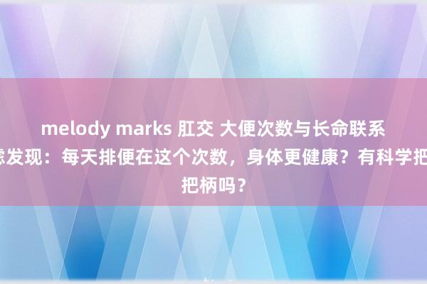 melody marks 肛交 大便次数与长命联系！考虑发现：每天排便在这个次数，身体更健康？有科学把柄吗？
