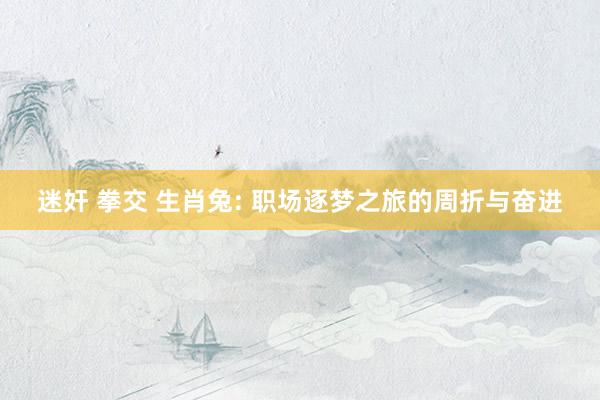 迷奸 拳交 生肖兔: 职场逐梦之旅的周折与奋进