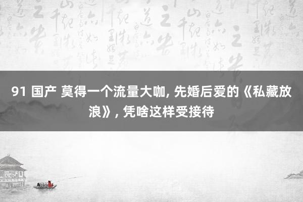 91 国产 莫得一个流量大咖， 先婚后爱的《私藏放浪》， 凭啥这样受接待