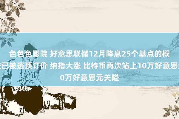 色色色影院 好意思联储12月降息25个基点的概率险些已被透顶订价 纳指大涨 比特币再次站上10万好意思元关隘