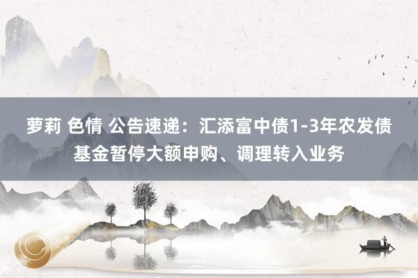 萝莉 色情 公告速递：汇添富中债1-3年农发债基金暂停大额申购、调理转入业务