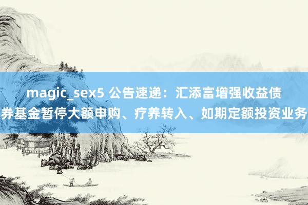 magic_sex5 公告速递：汇添富增强收益债券基金暂停大额申购、疗养转入、如期定额投资业务
