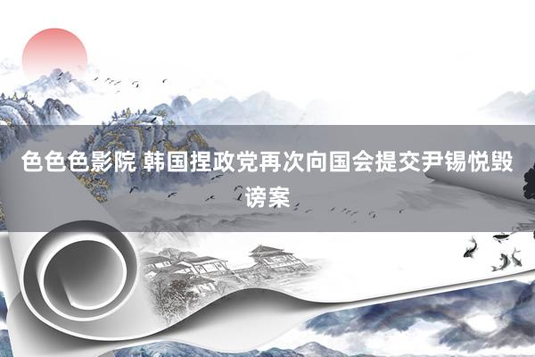 色色色影院 韩国捏政党再次向国会提交尹锡悦毁谤案
