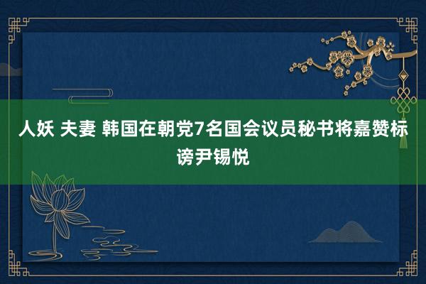 人妖 夫妻 韩国在朝党7名国会议员秘书将嘉赞标谤尹锡悦