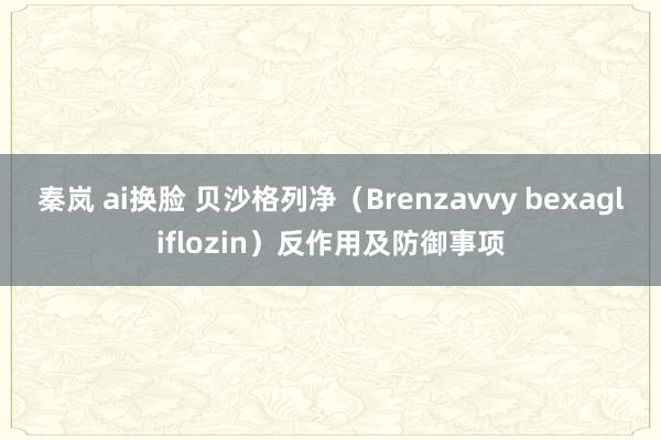 秦岚 ai换脸 贝沙格列净（Brenzavvy bexagliflozin）反作用及防御事项