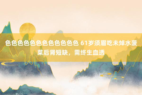色色色色色色色色色色色色 61岁须眉吃未焯水菠菜后肾短缺，需终生血透