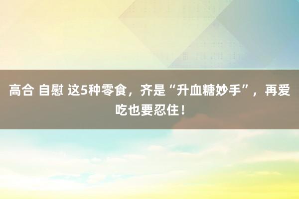 高合 自慰 这5种零食，齐是“升血糖妙手”，再爱吃也要忍住！