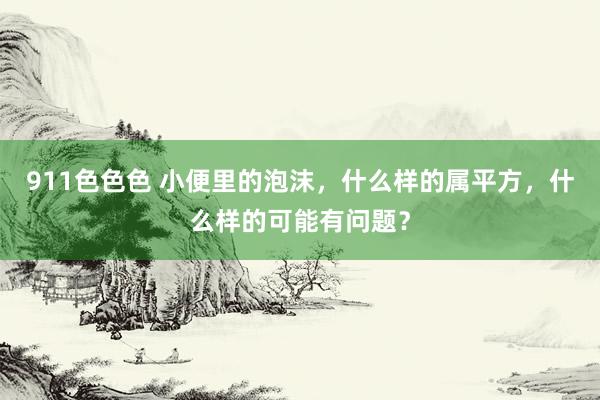 911色色色 小便里的泡沫，什么样的属平方，什么样的可能有问题？