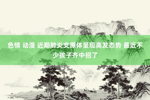 色情 动漫 近期肺炎支原体呈现高发态势 最近不少孩子齐中招了