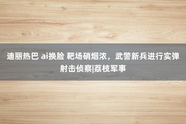 迪丽热巴 ai换脸 靶场硝烟浓，武警新兵进行实弹射击侦察|荔枝军事