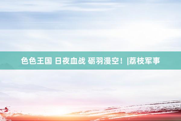 色色王国 日夜血战 砺羽漫空！|荔枝军事