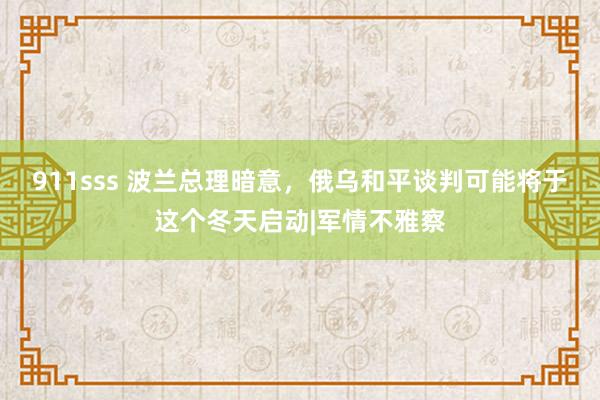 911sss 波兰总理暗意，俄乌和平谈判可能将于这个冬天启动|军情不雅察