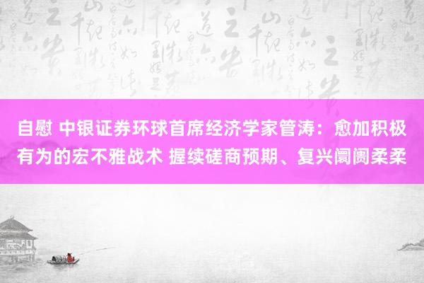 自慰 中银证券环球首席经济学家管涛：愈加积极有为的宏不雅战术 握续磋商预期、复兴阛阓柔柔