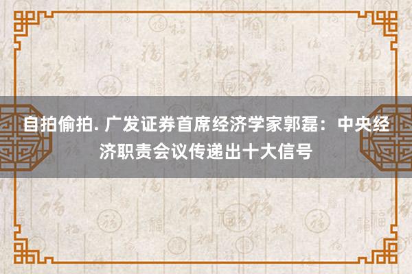 自拍偷拍. 广发证券首席经济学家郭磊：中央经济职责会议传递出十大信号