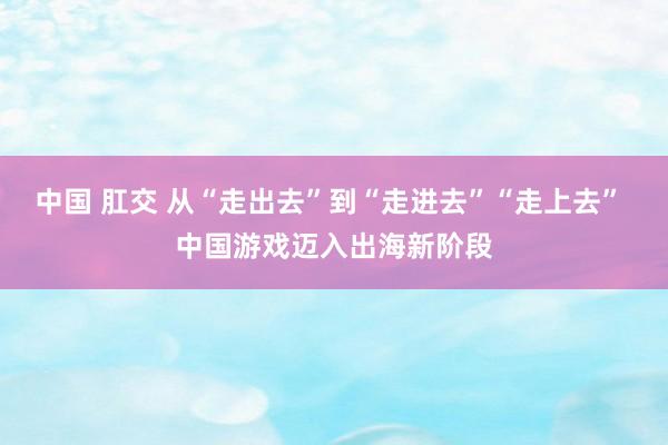 中国 肛交 从“走出去”到“走进去”“走上去” 中国游戏迈入出海新阶段