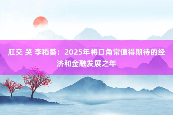 肛交 哭 李稻葵：2025年将口角常值得期待的经济和金融发展之年