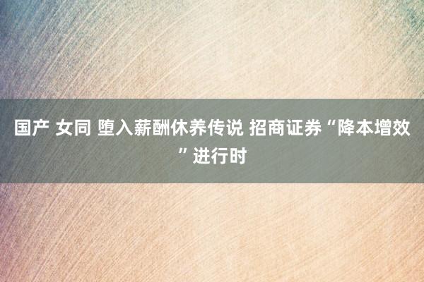 国产 女同 堕入薪酬休养传说 招商证券“降本增效”进行时