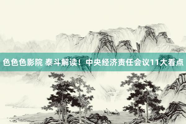 色色色影院 泰斗解读！中央经济责任会议11大看点