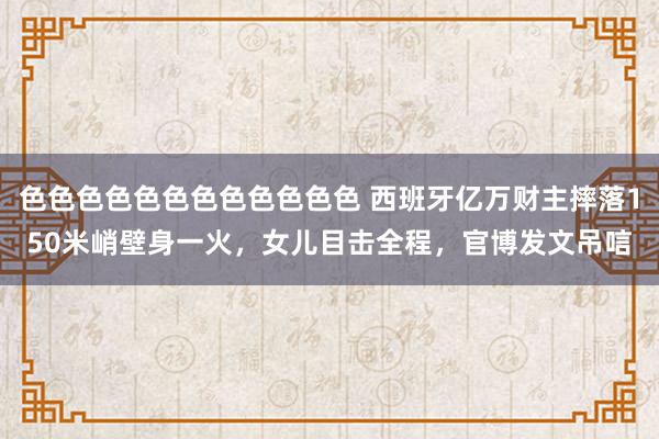 色色色色色色色色色色色色 西班牙亿万财主摔落150米峭壁身一火，女儿目击全程，官博发文吊唁