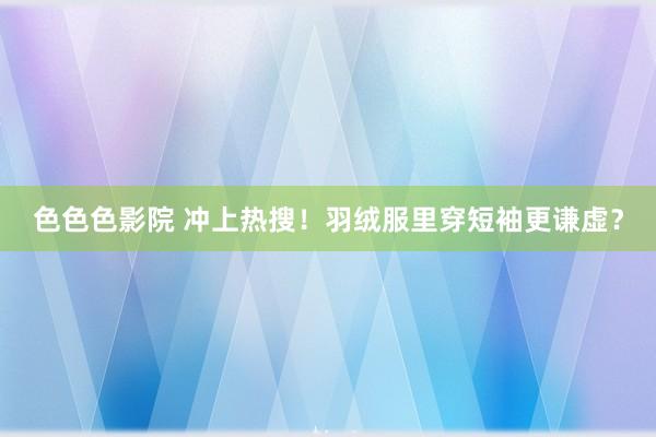 色色色影院 冲上热搜！羽绒服里穿短袖更谦虚？