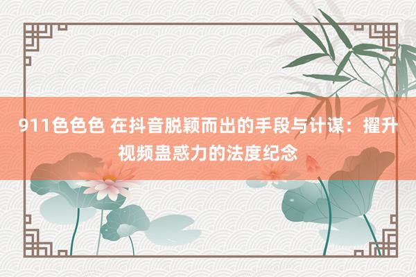 911色色色 在抖音脱颖而出的手段与计谋：擢升视频蛊惑力的法度纪念