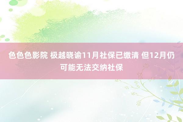 色色色影院 极越晓谕11月社保已缴清 但12月仍可能无法交纳社保
