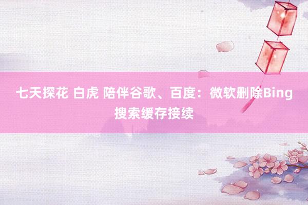 七天探花 白虎 陪伴谷歌、百度：微软删除Bing搜索缓存接续
