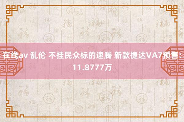 在线av 乱伦 不挂民众标的速腾 新款捷达VA7预售：11.8777万