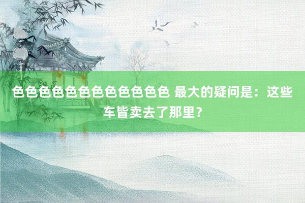 色色色色色色色色色色色色 最大的疑问是：这些车皆卖去了那里？