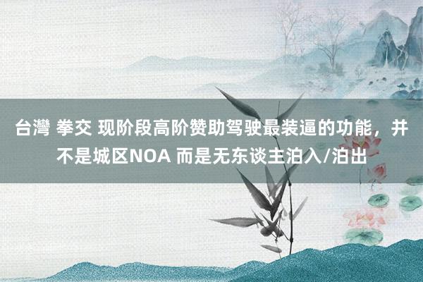 台灣 拳交 现阶段高阶赞助驾驶最装逼的功能，并不是城区NOA 而是无东谈主泊入/泊出