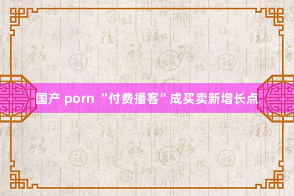 国产 porn “付费播客”成买卖新增长点