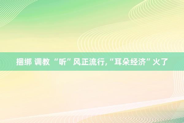 捆绑 调教 “听”风正流行，“耳朵经济”火了