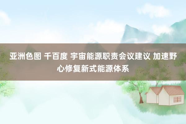 亚洲色图 千百度 宇宙能源职责会议建议 加速野心修复新式能源体系