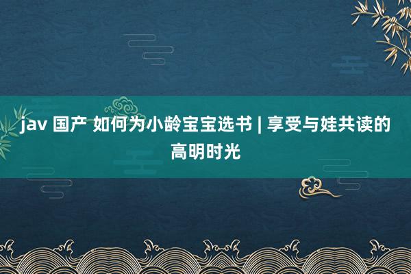 jav 国产 如何为小龄宝宝选书 | 享受与娃共读的高明时光