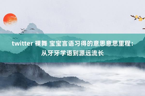 twitter 裸舞 宝宝言语习得的意思意思里程：从牙牙学语到源远流长