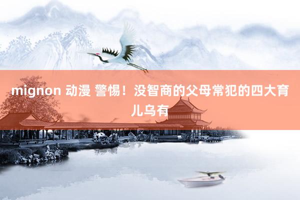 mignon 动漫 警惕！没智商的父母常犯的四大育儿乌有