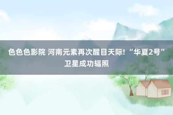色色色影院 河南元素再次醒目天际! “华夏2号”卫星成功辐照