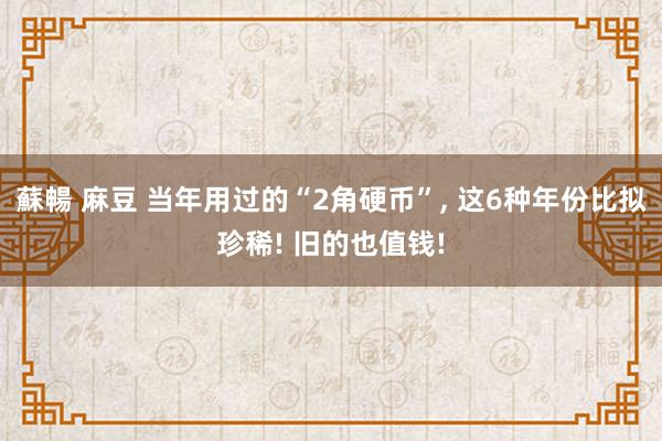 蘇暢 麻豆 当年用过的“2角硬币”， 这6种年份比拟珍稀! 旧的也值钱!