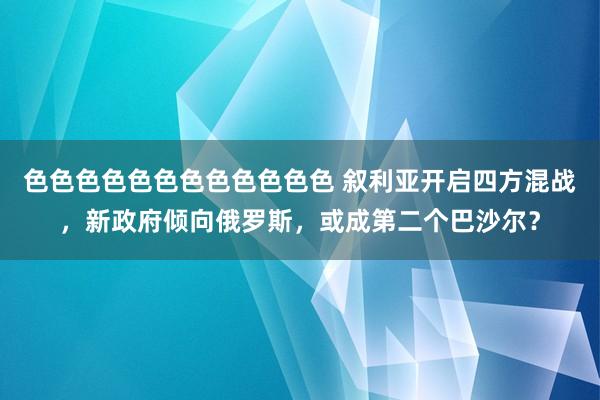 色色色色色色色色色色色色 叙利亚开启四方混战，新政府倾向俄罗斯，或成第二个巴沙尔？