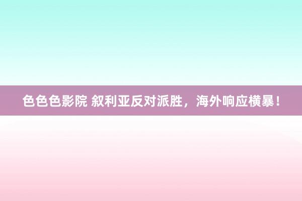 色色色影院 叙利亚反对派胜，海外响应横暴！