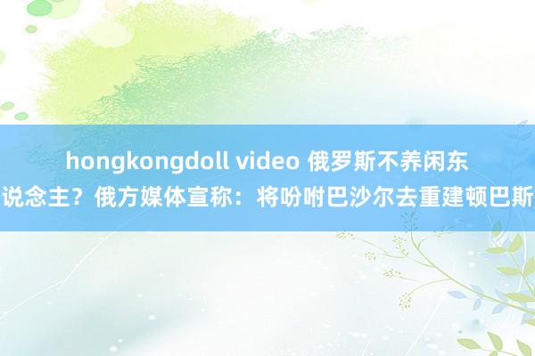 hongkongdoll video 俄罗斯不养闲东说念主？俄方媒体宣称：将吩咐巴沙尔去重建顿巴斯