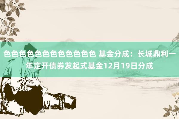 色色色色色色色色色色色色 基金分成：长城鼎利一年定开债券发起式基金12月19日分成