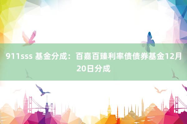 911sss 基金分成：百嘉百臻利率债债券基金12月20日分成