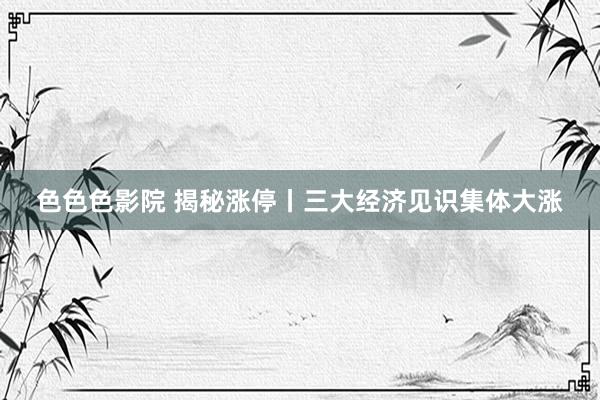 色色色影院 揭秘涨停丨三大经济见识集体大涨