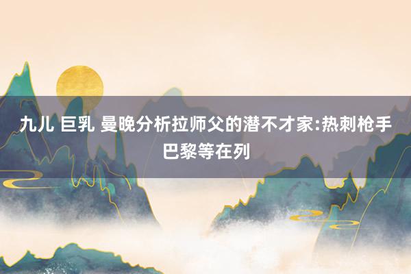 九儿 巨乳 曼晚分析拉师父的潜不才家:热刺枪手巴黎等在列