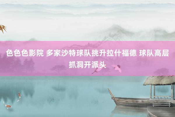 色色色影院 多家沙特球队挑升拉什福德 球队高层抓洞开派头