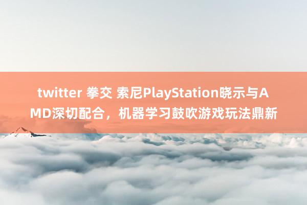 twitter 拳交 索尼PlayStation晓示与AMD深切配合，机器学习鼓吹游戏玩法鼎新