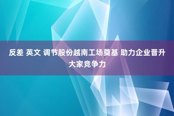 反差 英文 调节股份越南工场奠基 助力企业晋升大家竞争力