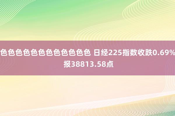 色色色色色色色色色色色色 日经225指数收跌0.69% 报38813.58点